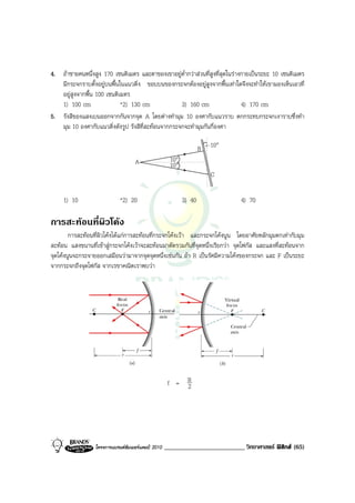 4. ถาชายคนหนึ่งสูง 170 เซนติเมตร และตาของเขาอยูต่ํากวาสวนที่สูงที่สุดในรางกายเปนระยะ 10 เซนติเมตร
   มีกระจกราบตั้งอยูบนพื้นในแนวดิ่ง ขอบบนของกระจกตองอยูสูงจากพื้นเทาใดจึงจะทําใหเขามองเห็นเอวที่
   อยูสูงจากพื้น 100 เซนติเมตร
   1) 100 cm                *2) 130 cm              3) 160 cm                  4) 170 cm
5. รังสีของแสงเบนออกจากกันจากจุด A โดยตางทํามุม 10 องศากับแนวราบ ตกกระทบกระจกเงาราบซึ่งทํา
   มุม 10 องศากับแนวดิ่งดังรูป รังสีที่สะทอนจากกระจกจะทํามุมกันกี่องศา

                                                                    B   10°
                                    A                 10°
                                                      10°
                                                                        C


     1) 10                   *2) 20                         3) 40              4) 70

การสะทอนที่ผิวโคง
        การสะทอนที่ผิวโคงไดแกการสะทอนที่กระจกโคงเวา และกระจกโคงนูน โดยอาศัยหลักมุมตกเทากับมุม
สะทอน แสงขนานที่เขาสูกระจกโคงเวาจะสะทอนมาตัดรวมกันที่จุดหนึ่งเรียกวา จุดโฟกัส และแสงที่สะทอนจาก
จุดโคงนูนจะกระจายออกเสมือนวามาจากจุดจุดหนึ่งเชนกัน ถา R เปนรัศมีความโคงของกระจก และ F เปนระยะ
จากกระจกถึงจุดโฟกัส จากเรขาคณิตเราพบวา




                                                     f = R
                                                         2




                  โครงการแบรนดซัมเมอรแคมป 2010   _________________________ วิทยาศาสตร ฟสิกส (65)
 
