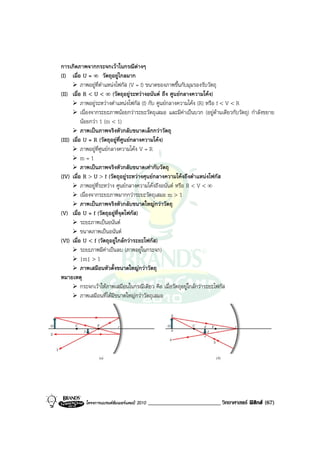 การเกิดภาพจากกระจกเวาในกรณีตางๆ
(I) เมื่อ U = ∞ วัตถุอยูไกลมาก
           ภาพอยูที่ตําแหนงโฟกัส (V = f) ขนาดของภาพขึ้นกับมุมรองรับวัตถุ
(II) เมื่อ R < U < ∞ (วัตถุอยูระหวางอนันต ถึง ศูนยกลางความโคง)
           ภาพอยูระหวางตําแหนงโฟกัส (f) กับ ศูนยกลางความโคง (R) หรือ f < V < R
           เนื่องจากระยะภาพนอยกวาระยะวัตถุเสมอ และมีคาเปนบวก (อยูดานเดียวกับวัตถุ) กําลังขยาย
           นอยกวา 1 (m < 1)
           ภาพเปนภาพจริงหัวกลับขนาดเล็กกวาวัตถุ
(III) เมื่อ U = R (วัตถุอยูที่ศูนยกลางความโคง)
           ภาพอยูที่ศูนยกลางความโคง V = R
           m=1
           ภาพเปนภาพจริงหัวกลับขนาดเทากับวัตถุ
(IV) เมื่อ R > U > f (วัตถุอยูระหวางศุนยกลางความโคงถึงตําแหนงโฟกัส
           ภาพอยูที่ระหวาง ศูนยกลางความโคงถึงอนันต หรือ R < V < ∞
           เนื่องจากระยะภาพมากกวาระยะวัตถุเสมอ m > 1
           ภาพเปนภาพจริงหัวกลับขนาดใหญกวาวัตถุ
(V) เมื่อ U = f (วัตถุอยูที่จุดโฟกัส)
           ระยะภาพเปนอนันต
           ขนาดภาพเปนอนันต
(VI) เมื่อ U < f (วัตถุอยูใกลกวาระยะโฟกัส)
           ระยะภาพมีคาเปนลบ (ภาพอยูในกระจก)
           |m| > 1
           ภาพเสมือนหัวตั้งขนาดใหญกวาวัตถุ
หมายเหตุ
           กระจกเวาใหภาพเสมือนในกรณีเดียว คือ เมื่อวัตถุอยูใกลกวาระยะโฟกัส
           ภาพเสมือนที่ไดมีขนาดใหญกวาวัตถุเสมอ




           โครงการแบรนดซัมเมอรแคมป 2010   _________________________ วิทยาศาสตร ฟสิกส (67)
 