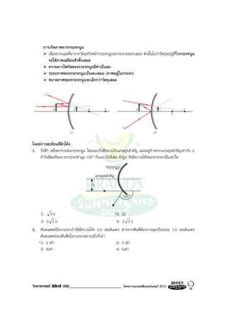 การเกิดภาพจากกระจกนูน
         เนื่องจากแสงที่มาจากวัตถุจริงหนากระจกนูนจะกระจายออกเสมอ ดังนั้นไมวาวัตถุจะอยูที่ใดกระจกนูน
         จะใหภาพเสมือนหัวตั้งเสมอ
         ความยาวโฟกัสของกระจกนูนมีคาเปนลบ
         ระยะภาพของกระจกนูนเปนลบเสมอ (ภาพอยูในกระจก)
         ขนาดภาพของกระจกนูนจะเล็กกวาวัตถุเสมอ




โจทยการสะทอนที่ผิวโคง
1. รังสีๆ หนึ่งตกกระทบกระจกนูน โดยแนวรังสีขนานกับแกนมุขสําคัญ และอยูหางจากแกนมุขสําคัญเทากับ b
    ถารังสีสะทอนจากกระจกทํามุม 120° กับแนวรังสีเดิม ดังรูป รัศมีความโคงของกระจกเปนเทาใด
                                               กระจกนูน
                                         แกนมุขสําคัญ
                                     b

                                                          120°


    1) 3 b                                       *2)      2b
    3) 2 2 b                                      4)      2 3b
2. ทันตแพทยถือกระจกเวารัศมีความโคง 4.0 เซนติเมตร       หางจากฟนที่ตองการอุดเปนระยะ 1.0 เซนติเมตร
    ทันตแพทยจะเห็นฟนในกระจกขยายเปนกี่เทา
   *1) 2 เทา                                     2)      3 เทา
    3) 4เทา                                      4)      5เทา




วิทยาศาสตร ฟสิกส (68)_________________________          โครงการแบรนดซัมเมอรแคมป 2010
 