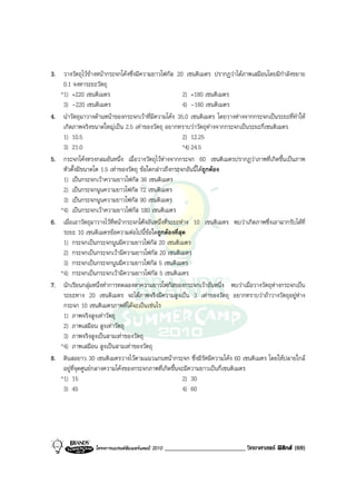 3. วางวัตถุไวขางหนากระจกโคงซึ่งมีความยาวโฟกัส 20 เซนติเมตร ปรากฏวาไดภาพเสมือนโดยมีกําลังขยาย
    0.1 จงหาระยะวัตถุ
   *1) +220 เซนติเมตร                                   2) +180 เซนติเมตร
    3) -220 เซนติเมตร                                   4) -180 เซนติเมตร
4. นําวัตถุมาวางดานหนาของกระจกเวาที่มีความโคง 35.0 เซนติเมตร โดยวางหางจากกระจกเปนระยะที่ทําให
    เกิดภาพจริงขนาดใหญเปน 2.5 เทาของวัตถุ อยากทราบวาวัตถุหางจากกระจกเปนระยะกี่เซนติเมตร
    1) 10.5                                             2) 12.25
    3) 21.0                                             *4) 24.5
5. กระจกโคงทรงกลมอันหนึ่ง เมื่อวางวัตถุไวหางจากกระจก 60 เซนติเมตรปรากฏวาภาพที่เกิดขึ้นเปนภาพ
    หัวตั้งมีขนาดโต 1.5 เทาของวัตถุ ขอใดกลาวถึงกระจกอันนี้ไดถูกตอง
    1) เปนกระจกเวาความยาวโฟกัส 36 เซนติเมตร
    2) เปนกระจกนูนความยาวโฟกัส 72 เซนติเมตร
    3) เปนกระจกนูนความยาวโฟกัส 90 เซนติเมตร
   *4) เปนกระจกเวาความยาวโฟกัส 180 เซนติเมตร
6. เมื่อเอาวัตถุมาวางไวที่หนากระจกโคงอันหนึ่งที่ระยะหาง 10 เซนติเมตร พบวาเกิดภาพซึ่งเอาฉากรับไดที่
    ระยะ 10 เซนติเมตรขอความตอไปนี้ขอใดถูกตองที่สุด
    1) กระจกเปนกระจกนูนมีความยาวโฟกัส 20 เซนติเมตร
    2) กระจกเปนกระจกเวามีความยาวโฟกัส 20 เซนติเมตร
    3) กระจกเปนกระจกนูนมีความยาวโฟกัส 5 เซนติเมตร
   *4) กระจกเปนกระจกเวามีความยาวโฟกัส 5 เซนติเมตร
7. นักเรียนกลุมหนึ่งทําการทดลองหาความยาวโฟกัสของกระจกเวาอันหนึ่ง พบวาเมื่อวางวัตถุหางกระจกเปน
    ระยะทาง 20 เซนติเมตร จะไดภาพจริงมีความสูงเปน 3 เทาของวัตถุ อยากทราบวาถาวางวัตถุอยูหาง
    กระจก 10 เซนติเมตรภาพที่ไดจะเปนเชนไร
    1) ภาพจริงสูงเทาวัตถุ
    2) ภาพเสมือน สูงเทาวัตถุ
    3) ภาพจริงสูงเปนสามเทาของวัตถุ
   *4) ภาพเสมือน สูงเปนสามเทาของวัตถุ
8. ดินสอยาว 30 เซนติเมตรวางไวตามแนวแกนหนากระจก ซึ่งมีรัศมีความโคง 60 เซนติเมตร โดยใหปลายใกล
    อยูที่จุดศูนยกลางความโคงของกระจกภาพที่เกิดขึ้นจะมีความยาวเปนกี่เซนติเมตร
   *1) 15                                               2) 30
    3) 45                                               4) 60




                  โครงการแบรนดซัมเมอรแคมป 2010   _________________________ วิทยาศาสตร ฟสิกส (69)
 