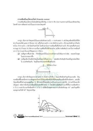 การเคลื่อนที่แบบโพรเจกไทล (Projectile motion)
         การเคลื่อนที่แบบโพรเจกไทลจะมีลักษณะที่สําคัญ 2 ประการ คือ ประการแรกความเร็วในแนวดิ่งของวัตถุ
ไมคงที่ ประการที่สองความเร็วในแนวราบของวัตถุคงที่
                                                       v
                                              P


                                                        Q           R
      จากรูป เปนการปาวัตถุออกไปในแนวระดับดวยความเร็ว v จากตําแหนง P แลววัตถุเคลื่อนที่เปนวิถีโคง
พาราโบลาตกที่ตําแหนง R ซึ่งระยะ QR จะขึ้นกับความเร็ว v กลาวคือถาความเร็ว v ที่ปาออกไปมีคามากก็จะไป
ตกไกล ถาความเร็ว v มีคานอยก็จะตกใกล โดยที่เวลาของการเคลื่อนที่ไมขึ้นกับความเร็ว ที่ปาแตจะขึ้นกับระยะ
ความสูง PQ ถาระยะ PQ มีคามากเวลาในการเคลื่อนที่จะมีคามากดวย จะไดความสัมพันธวาเวลาในการเคลื่อนที่
จาก P ไป R จะเทากับเวลาที่วัตถุตกจาก P ถึง Q
           บนที่สูงจากพื้นเทาเดิม ถายิงวัตถุออกไปในแนวราบดวยความเร็วตนมากกวาเดิม ระยะตกไกลสุด
           ในแนวราบจะมากขึ้น
           บนที่สูงเดียวกันเมื่อยิงวัตถุอันหนึ่งออกไปในแนวราบ ขณะเดียวกันวัตถุอีกกอนหนึ่งถูกปลอยใหตก
           ใน แนวดิ่งพรอมกัน วัตถุทั้งสองกอนจะตกถึงพื้นพรอมกัน
                                                  B วิถีโคงพาราโบลา

                                       u
                                        A                     C
        จากรูป เปนการยิงวัตถุออกจากตําแหนง A ดวยความเร็วตน u ในแนวทิศเอียงทํามุมกับแนวระดับ วัตถุ
จะเคลื่อนที่ขึ้นแตเนื่องจากแรงดึงดูดของโลกทําใหวัตถุเคลื่อนที่เปนวิถีโคงแทนที่จะเคลื่อนที่เปนเสนตรง และเมื่อ
วัตถุเคลื่อนที่ถึงตําแหนงสูงสุดที่จุด B ที่ตําแหนงนี้วัตถุจะมีความเร็วเฉพาะแนวราบเทานั้น (ความเร็วในแนวดิ่ง
เปนศูนย) หลังจากนั้นวัตถุจะเคลื่อนที่โคงลงตกที่ตําแหนง C โดยไดความสัมพันธวาเวลาที่ใชในการเคลื่อนที่จาก
A ไป B จะเทากับเวลาที่เคลื่อนที่จาก B ไป C จะใหตกไกลสุดตามแนวราบตองยิงดวยมุม 45° และถามุมที่ยิง
สองมุมรวมกันได 90° วัตถุจะตกที่จุด




                    โครงการแบรนดซัมเมอรแคมป 2010   __________________________ วิทยาศาสตร ฟสิกส (7)
 