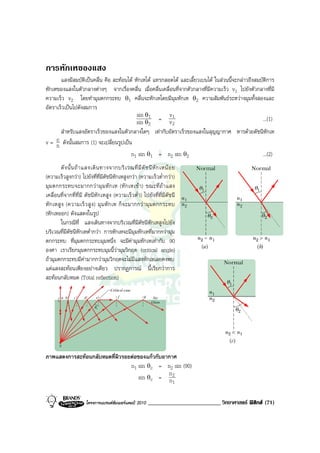 การหักเหของแสง
       แสงมีสมบัติเปนคลื่น คือ สะทอนได หักเหได แทรกสอดได และเลี้ยวเบนได ในสวนนี้จะกลาวถึงสมบัติการ
หักเหของแสงในตัวกลางตางๆ จากเรื่องคลื่น เมื่อคลื่นเคลื่อนที่จากตัวกลางที่มีความเร็ว v1 ไปยังตัวกลางที่มี
ความเร็ว v2 โดยทํามุมตกกระทบ θ1 คลื่นจะหักเหโดยมีมุมหักเห θ2 ความสัมพันธระหวางมุมทั้งสองและ
อัตราเร็วเปนไปดังสมการ
                                           sin θ1        v1
                                           sin θ = v        2             2
                                                                                                    ...(1)
     สําหรับแสงอัตราเร็วของแสงในตัวกลางใดๆ เทากับอัตราเร็วของแสงในสุญญากาศ หารดวยดัชนีหักเห
   c ดังนั้นสมการ (1) จะเปลี่ยนรูปเปน
v= n
                                      n1 sin θ1 = n2 sin θ2                            ...(2)
         ดั ง นั้ น ถ า แสงเดิ น ทางจากบริ เ วณที่ มี ดั ช นี หั ก เหน อ ย
(ความเร็วสูงกวา) ไปยังที่ที่มีดัชนีหักเหสูงกวา (ความเร็วต่ํากวา)
มุม ตกกระทบจะมากกว ามุ ม หั ก เห (หั ก เหเข า) ขณะที่ ถ า แสง
เคลื่อนที่จากที่ที่มี ดัชนีหักเหสูง (ความเร็วต่ํา) ไปยังที่ที่มีดัชนี
หัก เหสู ง (ความเร็ ว สู ง ) มุ ม หั ก เห ก็ จ ะมากกว ามุ มตกกระทบ
(หักเหออก) ดังแสดงในรูป
         ในกรณีที่ แสงเดินทางจากบริเวณที่มีดัชนีหักเหสูงไปยัง
บริเวณที่มีดัชนีหักเหต่ํากวา การหักเหจะมีมุมหักเหที่มากกวามุม
ตกกระทบ ที่มุมตกกระทบมุมหนึ่ง จะมีคามุมหักเหเทากับ 90
องศา เราเรียกมุมตกกระทบมุมนี้วามุมวิกฤต (critical angle)
ถามุมตกกระทบมีคามากกวามุมวิกฤตจะไมมีแสงหักเหเลยคงพบ
แตแสงสะทอนเพียงอยางเดียว ปรากฏการณ นี้เรียกวาการ
สะทอนกลับหมด (Total reflection)




ภาพแสดงการสะทอนกลับหมดที่ผิวรอยตอของแกวกับอากาศ
                                n1 sin θc = n2 sin (90)
                                               n
                                    sin θc = n2
                                                                          1


                       โครงการแบรนดซัมเมอรแคมป 2010      _________________________ วิทยาศาสตร ฟสิกส (71)
 