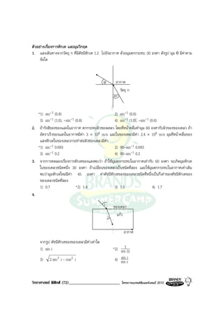 ตัวอยางเรื่องการหักเห และมุมวิกฤต
1. แสงเดินทางจากวัตถุ ก ที่มีดัชนีหักเห 1.2 ไปยังอากาศ ดวยมุมตกกระทบ 30 องศา ดังรูป มุม θ มีคาตาม
     ขอใด



                                             θ      อากาศ
                                                         วัตถุ ก
                                                   30°


   *1) sin-1 (0.8)                              2) sin-1 (0.6)
    3) sin-1 (1.0), -sin-1 (0.8)                4) sin-1 (1.0), -sin-1 (0.6)
2. ถารังสีของของแสงในอากาศ ตกกระทบผิวชองเหลว โดยที่หนาคลื่นทํามุม 60 องศากับผิวของของเหลว ถา
    อัตราเร็วของแสงในอากาศมีคา 3 × 108 m/s และในของเหลวมีคา 2.4 × 108 m/s มุมที่หนาคลื่นของ
    แสงหักเหในของเหลวกระทําตอผิวของเหลวมีคา
   *1) sin-1 0.693                              2) 90-sin-1 0.693
    3) sin-1 0.2                                4) 90-sin-1 0.2
3. จากการทดลองเรื่องการหักเหของแสงพบวา ถาใชมุมตกกระทบในอากาศเทากับ 60 องศา จะเกิดมุมหักเห
    ในของเหลวชนิดหนึ่ง 30 องศา ถาเปลี่ยนของเหลวเปนชนิดที่สอง และใชมุมตกกระทบในอากาศเทาเดิม
    พบวามุมหักเหใหมมีคา 45 องศา คาดัชนีหักเหของของเหลวชนิดที่หนึ่งเปนกี่เทาของดัชนีหักเหของ
    ของเหลวชนิดที่สอง
    1) 0.7                  *2) 1.4             3) 1.5                   4) 1.7
4.
                                             i     ของเหลว
                                                 r แกว

                                                           อากาศ
    จากรูป ดัชนีหักเหของของเหลวมีคาเทาใด
    1) sin i                                             1
                                                   *2) sin (i)
    3)    2 sin 2 i - cos 2 i                       4) sin ri
                                                       sin



วิทยาศาสตร ฟสิกส (72)_________________________         โครงการแบรนดซัมเมอรแคมป 2010
 