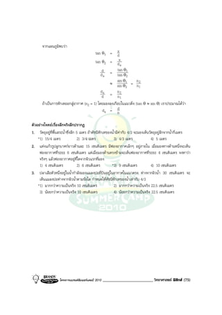 จากแผนภูมิพบวา
                                         tan θ1 = d   x
                                         tan θ2 = dx
                                                        a
                                              d       tan θ1
                                             d a = tan θ2
                                                      sin θ1       n
                                                 ≈
                                                      sin θ2 = n2
                                                                     1
                                             da       n2
                                              d = n1
       ถาเปนการหักเหออกสูอากาศ (n2 = 1) โดยมองลงเกือบในแนวดิ่ง (tan θ ≈ sin θ) เราประมาณไดวา
                                              da = d  n

ตัวอยางโจทยเรื่องลึกจริงลึกปรากฏ
1. วัตถุอยูที่พื้นสระน้ําซึ่งลึก 5 เมตร ถาดัชนีหักเหของน้ํามีคากับ 4/3 จะมองเห็นวัตถุอยูลึกจากน้ํากี่เมตร
    *1) 15/4 เมตร                  2) 3/4 เมตร              3) 4/3 เมตร              4) 5 เมตร
2. แทงแกวรูปลูกบาศกยาวดานละ 15 เซนติเมตร มีฟองอากาศเล็กๆ อยูภายใน เมื่อมองทางดานหนึ่งจะเห็น
     ฟองอากาศที่ระยะ 6 เซนติเมตร แตเมื่อมองดานตรงขามจะเห็นฟองอากาศที่ระยะ 4 เซนติเมตร จงหาวา
     จริงๆ แลวฟองอากาศอยูที่ใดจากผิวแรกที่มอง
     1) 4 เซนติเมตร                2) 6 เซนติเมตร        *3) 9 เซนติเมตร             4) 10 เซนติเมตร
3. ปลาเสือตัวหนึ่งอยูในน้ํากําลังมองแมลงปอที่บินอยูในอากาศในแนวตรง หางจากผิวน้ํา 30 เซนติเมตร จะ
     เห็นแมลงปอหางจากผิวน้ําตามขอใด กําหนดใหดัชนีหักเหของน้ําเทากับ 4/3
    *1) มากกวาความเปนจริง 10 เซนติเมตร                    2) มากกวาความเปนจริง 22.5 เซนติเมตร
     3) นอยกวาความเปนจริง 10 เซนติเมตร                   4) นอยกวาความเปนจริง 22.5 เซนติเมตร




                   โครงการแบรนดซัมเมอรแคมป 2010   _________________________ วิทยาศาสตร ฟสิกส (75)
 