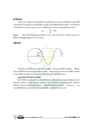 คายังผล
         คายังผล คือ คาเฉลี่ยของแรงเคลื่อนไฟฟากระแสสลับโดยพิจารณาวาเปนแรงเคลื่อนไฟฟากระแสตรงที่ให
กําลังเฉลี่ยเทากับกําลังเฉลี่ยของแรงเคลื่อนไฟฟากระแสสลับ คายังผลมีชื่อเรียกอีกอยางหนึ่งวา คารากที่สองของ
กําลังสองเฉลี่ย (Root Mean Square value) ความสัมพันธระหวางคายังผล กับคาสูงสุดเปนไปตามสมการ
                                                                 E0
                                                   Erms =              โวลต
                                                                   2
ตัวอยาง         ไฟฟาบานที่เราใชอยูในปจจุบัน มีคายังผล เทากับ 220 โวลต ที่ความถี่ 50 เฮิรทซ หมายความวา
ไฟฟาที่เราใชกันอยูมีคาสูงสุดเทากับ 200 2 โวลต

เฟเซอร


                                        E0
                                                e                                  e
                                        ωt




         เฟเซอรเปนเวกเตอรที่ใชแทนแรงเคลื่อนไฟฟากระแสสลับ หรือกระแสของไฟฟากระแสสลับ มีลักษณะ
เปนเวกเตอรที่มีขนาดเทากับแอมปลิจูดของไฟฟากระแสสลับ และหมุนรอบจุดกลางดวยคาบเทากับไฟฟากระแสสลับ
ขนาดของไฟฟากระแสสลับจะเทากับภาพฉายของเฟเซอรลงบนแกน ดังจะเห็นไดตามภาพ
         กฎของโอหมสําหรับไฟฟากระแสสลับ
         ถึงแมวาไฟฟากระแสสลับจะมีคาแรงเคลื่อนไฟฟาไมคงที่ แตยังคงเปนไปตามกฎของโอหมโดยเฉพาะอยาง
ยิ่งสําหรับความตานทาน สวนตัวเก็บประจุ และขดลวด เหนี่ยวนําก็เปนไปตามกฎของโอหมเชนกัน เพียงแตวา
ไมไดเปนความตานทานเชนเดียวกับตัวตานทาน แตเปนตัวแปรที่เรียกวาความตาน (Reactance) และ
กระแสไฟฟาที่ไหลในวงจรจะมีเฟสไมตรงกับแรงเคลื่อนไฟฟา แตจะมีเฟสตางกัน 90 องศา




                   โครงการแบรนดซัมเมอรแคมป 2010   _________________________ วิทยาศาสตร ฟสิกส (77)
 