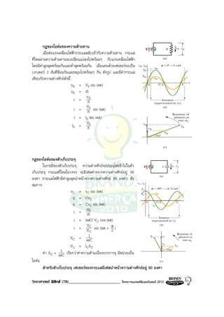 กฎของโอหมของความตานทาน
        เมื่อตอแรงเคลื่อนไฟฟากระแสสลับเขากับความตานทาน กระแส
ที่ไหลผานความตานทานจะเปลี่ยนแปลงไปพรอมๆ กับแรงเคลื่อนไฟฟา
โดยมีคาสูงสุดพรอมกันและต่ําสุดพรอมกัน เมื่อแทนดวยเฟเซอรจะเปน
เวกเตอร 2 อันที่ซอนกันและหมุนไปพรอมๆ กัน ดังรูป และมีคากระแส
เทียบกับความตางศักยดังนี้
                            vR = V0 sin (ωt)
                            vR = iR
                                     vR
                              i = R
                                     V
                              i = R0 sin (ωt)
                              i = I0 sin (ωt)
                                     V
                             I0 = R0




กฎของโอหมของตัวเก็บประจุ
       ในกรณีของตัวเก็บประจุ ความตางศักยจะประจุไฟเขาไปในตัว
เก็บประจุ กระแสที่ไหลในวงจร จะมีเฟสตางจากความตางศักยอยู 90
องศา (กระแสไฟฟามีคาสูงสุดนําหนาจากความตางศักย 90 องศา) ดัง
สมการ
                         vC = vC sin (ωt)
                          q = CvC
                          q = CvC sin (ωt)
                           i = dq  dt
                           i = (   ωC) VC cos (ωt)
                                   V
                           i = XC sin (ωt + π )   2
                                     C
                        X C = ωC    1
                        VC = ICXC
       คา XC = ωC 1 เรียกวาคาความตานเนื่องจากการจุ มีหนวยเปน
โอหม
       สําหรับตัวเก็บประจุ เฟเซอรของกระแสมีเฟสนําหนาความตางศักยอยู 90 องศา

วิทยาศาสตร ฟสิกส (78)_________________________        โครงการแบรนดซัมเมอรแคมป 2010
 