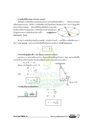 การเคลื่อนที่เปนวงกลม (Circular motion)
          เมื่อวัตถุมีการเคลื่อนที่เปนวงกลมดวยขนาดของความเร็วคงที่หรือไมคงที่ก็ตาม ทิศของความเร็วยอม
เปลี่ยนไปตลอดเวลาแนๆ นั่นก็คือ การเคลื่อนที่มีความเร็วไมคงที่แสดงวาตองมีแรงกระทํา เชน นําวัตถุผูกเชือก
แลวแกวงเปนวงกลมดังรูป เชือกจะดึงใหวัตถุเคลื่อนที่เปนวงกลมแรงดึง
ของเชือกจะมีทิศเขาหาจุดศูนยกลาง นั่นคือจะมีแรงกระทําตอวัตถุในแนว
เขาสูศูนยกลางของการเคลื่อนที่และเรียกแรงนี้วา       แรงสูศูนยกลาง
(Centripetal Force)

        พิจารณาการเคลื่อนที่ของวัตถุเปนวงกลมรัศมี r ดวยอัตราเร็วคงที่ v เวลาที่ใชในการเคลื่อนที่ครบรอบ T
เรียกวา คาบ (period) และจํานวนรอบที่เคลื่อนที่ในหนึ่งหนวยเวลาเรียกวา ความถี่ (frequency)

                                                     1
                                                 f = T

     การแกวงของลูกตุมนาฬิกา (The Simple pendulum motion)
     อนุภาคมวล m ผูกปลายเชือกเบายาว L อีกปลายหนึ่งของเชือกผูกกับเพดาน ดังรูป อนุภาคเคลื่อนที่ใน
ระนาบดิ่งดวยแรงโนมถวงของโลก โดยเชือกจะเอียงทํามุมเล็กๆ กับแนวดิ่ง (หนวยเรเดียน)
              mg sin θ = ma
     เนื่องจาก θ เปนมุมเล็กๆ sin θ ∼ θ
                     gθ = a                                              θ
                                                                              L
                       a = -g L   X
     จะได           ω2 = L                                                       T
                                                                                      m
                                                                            x
                       T = 2π L     g                                   mg sin θ
                                                                                        mg cos θ
                                                                                   mg
     การเคลื่อนที่ของมวลติดสปริงเบา
                                                  -kx = ma
                   m        k                        a = -m    km
                                                   ω2 = m     k

                                                              k
                                                       T = 2π m




วิทยาศาสตร ฟสิกส (8)__________________________          โครงการแบรนดซัมเมอรแคมป 2010
 