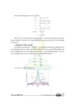 โดยคาความตางศักยสูงสุดรวมสามารถคํานวณไดจาก
                                                             2
                                                V2 = VR + (V - V)2
                                                V2 = (IR)2 + (IXL - IXC)2
                                                 V = I R 2 + (X L - X C ) 2
                                                 V = IZ
                                                 Z =         R 2 + (X L - X C ) 2
                                                           V -V
                                             tan φ = LV C
                                                                R
                                                           X L - XC
                                                      =        R
        ทั้งนี้คา Z คือ คาความขัด (impedance) ของอุปกรณทั้ง 3 สวน φ คือ ความตางเฟสระหวางความตาง
ศักยกับกระแสไฟฟา ถาคาเปนบวก คือ ความตางศักยมีเฟสนําหนากระแส และถาเปนลบ คือ ความตางศักยมีทิศ
ตามหลังกระแส
        การสั่นพองในวงจรไฟฟากระแสสลับ
        ในวงจรไฟฟาแบบอนุกรมขางตน จะเห็นไดวา ความตางศักยของขดลวดเหนี่ยวนําจะมีทิศตรงขามกับ
ความตางศักยของตัวเก็บประจุ ดังนั้นความตางศักยทั้งสองนี้จะหักลางกัน หากความตางศักยทั้งสองนี้มีคาเทากัน
พอดี คาศักยไฟฟาจะมีคาเฉพาะความตางศักยครอมความตานทาน และกระแสไฟฟาจะมีคาสูงสุด เรียกวาเกิด
ปรากฏการณสั่นพอง (Resonance) ความถี่ที่จะเกิดปรากฏการณสั่นพองนี้คํานวณไดจาก
                                                XL = XC
                                              ω0L = ω1 C
                                                             0
                                               ω02 = 1
                                                           LC
                                                ω0 =         1
                                                              LC
        คา ω0 เรียกวา ความถี่ธรรมชาติของวงจร




วิทยาศาสตร ฟสิกส (80)_________________________            โครงการแบรนดซัมเมอรแคมป 2010
 