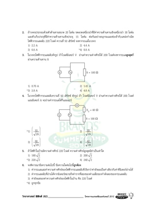 2. ถาวงจรประกอบดวยตัวตานทานขนาด 20 โอหม ขดลวดเหนี่ยวนําที่มีคาความตานทานเชิงเหนี่ยวนํา 30 โอหม
   และตัวเก็บประจุที่มีคาความตานทานเชิงประจุ 15 โอหม ตอกันอยางอนุกรมและตอเขากับแหลงกําเนิด
   ไฟฟากระแสสลับ 220 โวลต ความถี่ 50 เฮิรทซ จงหากระแสในวงจร
   1) 2.2 A                                        2) 4.4 A
   3) 6.6 A                                       *4) 8.8 A
3. ในวงจรไฟฟากระแสสลับดังรูป ถาโวลตมิเตอร V อานคาความตางศักยได 200 โวลตจงหากระแสสูงสุดที่
   ผานความตานทาน R


                                  V                            R = 100 Ω


    1) 0.70 A                                      2) 1.41 A
   *3) 2.8 A                                       4) 4.8 A
4. ในวงจรไฟฟากระแสสลับความถี่ 50 เฮิรทซ ดังรูป ถา โวลตมิเตอร V อานคาความตางศักยได 200 โวลต
    แอมมิเตอร A จะอานคากระแสไดกี่แอมแปร
                                               A
                                                         XC = 40 Ω
                               V
                                                         R = 100 Ω

                                                                
             10                                             20 
    *1)                                             2)          
          
              29 
                  
                                                           
                                                               29 
                                                                   
                                                                
             30                                             40 
     3)                                             4)          
          
              29 
                  
                                                           
                                                               29 
                                                                   

5. ถาไฟฟาในบานมีความตางศักย 220 โวลต ความตางศักยสูงสุดมีคาเปนเทาใด
    1) 180 2                                        2) 200 2
   *3) 220 2                                        4) 240 2
6. จงพิจารณาขอความตอไปนี้ ขอความใดตอไปนี้ถูกตอง
    1) คากระแสและคาความตางศักยของไฟฟากระแสสลับที่เรียกวาคายังผลเปนคาเดียวกับคาที่มิเตอรอานได
    2) คากระแสสลับที่อานไดจากมิเตอรหมายถึงคารากที่สองของคาเฉลี่ยของกําลังสองของกระแสสลับ
    3) คายังผลของคาความตางศักยของไฟฟาในบาน คือ 220 โวลต
   *4) ถูกทุกขอ


วิทยาศาสตร ฟสิกส (82)_________________________          โครงการแบรนดซัมเมอรแคมป 2010
 