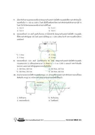 7. เมื่อนําตัวตานทานและขดลวดเหนี่ยวนําตออนุกรมกับแหลงกําเนิดไฟฟากระแสสลับที่มีความตางศักยขณะใด
   ขณะหนึ่งเปน V = 100 sin (1000 t) โวลต เมื่อใชโวลตมิเตอรวัดความตางศักยครอมตัวตานทานอานได 70
   โวลต ถานําไปวัดครอมขดลวดเหนี่ยวนําจะอานไดกี่โวลต
   1) 70.3 V                                         *2) 71.4 V
   3) 72.5 V                                           4) 73.6 V
8. ขดลวดเหนี่วยนํา 0.2 เฮนรี่ และตัวเก็บประจุ 10 ไมโครฟารัด ตออนุกรมกับแหลงกําเนิดไฟฟา กระแสสลับ
   ที่ใหความตางศักยสูงสุด 100 โวลต และความถี่เชิงมุม ω = 1,000 เรเดียน/วินาที จงหากระแสที่อานไดจาก
   แอมมิเตอร
                                           L = 0.2 H C = 10 µF

                                         A


   *1) 1 Amp                                        2) 2 Amp
    3) 3 Amp                                        4) 4 Amp
9. ขดลวดเหนึ่ยวนํา 0.03 เฮนรี และตัวตานทาน 40 โอหม ตออนุกรมกับแหลงกําเนิดไฟฟากระแสสลับ
    กระแสของวงจร (i) เปลี่ยนแปลงตามเวลา (t) ดังสมการ i = 5 sin (1,000 t) แอมแปร จงหากําลังเฉลี่ย
    ของวงจร และความตางศักยสูงสุดของวงจรเปนดังขอใด
    1) 500 Watt, 500 Volt                           2) 250 Watt, 250 Volt
   *3) 500 Watt, 250 Volt                           4) 250 Watt, 500 Volt
10. สวนประกอบของวงจรไฟฟากระแสสลับตามรูป (ก) มีกระแสที่ผานและความตางศักยระหวางปลายทั้งสอง
    สัมพันธกัน ตามรูป (ข) จงวิเคราะหวาสวนประกอบของวงจรไฟฟานี้คืออะไร
                                                    i, v    i
                                   สวนประกอบ                     v
                                   ของวงจร
                                                                             t

                          (ก)                                             (ข)
     1) ตัวตานทาน                                       *2) ตัวเก็บประจุ
     3) ขดลวดเหนี่ยวนํา                                   4) โวลตมิเตอร




                  โครงการแบรนดซัมเมอรแคมป 2010   _________________________ วิทยาศาสตร ฟสิกส (83)
 
