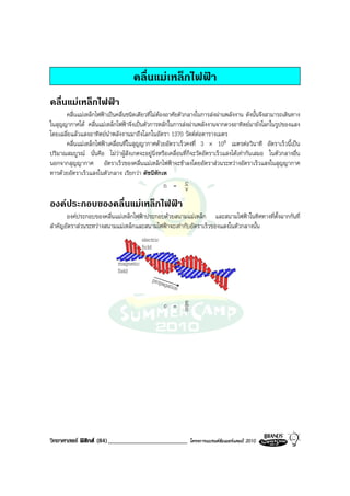 คลื่นแมเหล็กไฟฟา
คลื่นแมเหล็กไฟฟา
      คลื่นแมเหล็กไฟฟาเปนคลื่นชนิดเดียวที่ไมตองอาศัยตัวกลางในการสงผานพลังงาน ดังนั้นจึงสามารถเดินทาง
ในสุญญากาศได คลื่นแมเหล็กไฟฟาจึงเปนตัวการหลักในการสงผานพลังงานจากดวงอาทิตยมายังโลกในรูปของแสง
โดยเฉลี่ยแลวแสงอาทิตยนําพลังงานมาถึงโลกในอัตรา 1370 วัตตตอตารางเมตร
      คลื่นแมเหล็กไฟฟาเคลื่อนที่ในสุญญากาศดวยอัตราเร็วคงที่ 3 × 108 เมตรตอวินาที อัตราเร็วนี้เปน
ปริมาณสมบูรณ นั่นคือ ไมวาผูสังเกตจะอยูนิ่งหรือเคลื่อนที่ก็จะวัดอัตราเร็วแสงไดเทากันเสมอ ในตัวกลางอื่น
นอกจากสุญญากาศ อัตราเร็วของคลื่นแมเหล็กไฟฟาจะชาลงโดยอัตราสวนระหวางอัตราเร็วแสงในสุญญากาศ
หารดวยอัตราเร็วแสงในตัวกลาง เรียกวา ดัชนีหักเห
                                                   n = c    v
องคประกอบของคลื่นแมเหล็กไฟฟา
       องคประกอบของคลื่นแมเหล็กไฟฟาประกอบดวยสนามแมเหล็ก และสนามไฟฟาในทิศทางที่ตั้งฉากกันที่
สําคัญอัตราสวนระหวางสนามแมเหล็กและสนามไฟฟาจะเทากับอัตราเร็วของแสงในตัวกลางนั้น
                                       electric
                                     electric
                                       ficld
                                       ficld
                             magnetic
                           magnetic
                             field
                           field
                                      p r opropagat
                                           p a g a ion
                                                  tio n
                                                  c =     E
                                                          B




วิทยาศาสตร ฟสิกส (84)_________________________             โครงการแบรนดซัมเมอรแคมป 2010
 