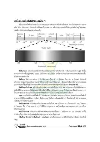 คลื่นแมเหล็กไฟฟาชนิดตางๆ
        คลื่นแมเหล็กไฟฟาแบงออกเปนประเภทยอยๆ ตามความยาวคลื่นดวยชื่อตางๆ กัน เมื่อเรียงตามความยาว
คลื่น ไดแก รังสีแกมมา รังสีเอกซ รังสีอัลตราไวโอเลต แสง คลื่นอินฟราเรด คลื่นไมโครเวฟ คลื่นวิทยุ โดยแตละ
กลุมมีการใชประโยชนที่แตกตางกันออกไป
     gamma                               ultraviolet      infrared
     rays              X-rays            rays             rays              radar    FM TV     shortwave   AM

  10-14      10-12        10-10         10-8       10-6              10-4     10-2   1       102      10 4
                                                                                         Wavelength (meters)
                                               Visible Light




    400                           500                     600                            700
                                         Wavelength (nanometers)
         รังสีแกมมา เปนคลื่นแมเหล็กไฟฟาที่ปลอยออกมาจากสารกัมมันตรังสี รังสีแกมมามีพลังงานสูง ดังนั้น
ความยาวคลื่นจึงสั้นอยูในระดับ 0.001 นาโนเมตร หรือสั้นกวา เราใชรังสีแกมมาในทางการแพทยเพื่อใชฆาเชื้อ
หรือทําลายเซลลมะเร็ง
         รังสีเอกซ มีความยาวคลื่นมากกวารังสีแกมมาอยูในชวง 1 นาโนเมตร ถึง 0.001 นาโนเมตร รังสีเอกซ
เกิดจากการหนวงประจุไฟฟาอยางแรงทําใหประจุนั้นมีการแผรังสีออกมา เนื่องจากรังสีเอกซมีอํานาจทะลุทะลวง
สูงเราจึงนํามาใชประโยชนในการถายภาพอวัยวะภายในรางกายที่เรารูจักในชื่อเรียกวา ถายเอกซเรย
         รังสีอัลตราไวโอเลต หรือรังสีเหนือมวงมีความยาวคลื่นในชวง 1 ถึง 400 นาโนเมตร เปนรังสีที่มีอันตราย
ตอสิ่งมีชีวิต สามารถกระตุนใหเกิดมะเร็งที่ผิวหนัง รังสีอัลตราไวโอเลตจากดวงอาทิตยจะถูกดูดกลืนไปดวยบรรยากาศ
โดยเฉพาะอยางยิ่งดวยแกสโอโซน อยางไรก็ดีรังสีอัลตราไวโอเลตมีประโยชนในการฆาเชื้อโรค
         แสง แสงเปนคลื่นแมเหล็กไฟฟาที่เรามองเห็น มีความยาวคลื่น 400-700 นาโนเมตร เปนคลื่นแมเหล็กไฟฟาที่
สามารถรับไดดวยเซลลสีในตา (เรตินา) จึงมีบทบาทสําคัญในการเห็นแสงมีสีตางๆ ตั้งแตสีมวงที่ 400 นาโนเมตร
จนถึงสีแดงที่ 700 นาโนเมตร
         รังสีอินฟราเรด หรือรังสีความรอนมีความยาวคลื่นตั้งแต 700 นาโนเมตร (0.7 ไมครอน) ถึง 1000 ไมครอน
(1 ไมครอน คือ 1 ในลานเมตร) เราใชรังสีนี้ในการปรุงอาหาร และใชสงสัญญาณควบคุมอุปกรณจากระยะไกล
(รีโมตคอนโทรล)
         คลื่นไมโครเวฟ เปนคลื่นแมเหล็กไฟฟาที่มีความยาวคลื่นในชวง 1 มิลลิเมตร ถึง 10 มิลลิเมตร เราใช
ประโยชนในการสื่อสาร (โทรศัพทมือถือ) และปรุงอาหาร (เตาไมโครเวฟ)
         คลื่นวิทยุ มีความยาวคลื่นตั้งแต 1 เซนติเมตร ไปจนถึงหลายเมตร เราใชคลื่นวิทยุในการสื่อสาร (โทรทัศน
วิทยุ)

                     โครงการแบรนดซัมเมอรแคมป 2010   _________________________ วิทยาศาสตร ฟสิกส (85)
 
