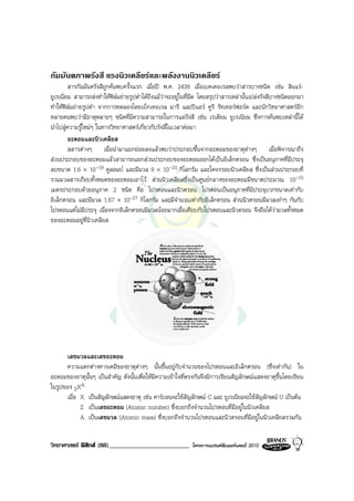 กัมมันตภาพรังสี แรงนิวเคลียรและพลังงานนิวเคลียร
        สารกัมมันตรังสีถูกคนพบครั้งแรก เมื่อป พ.ศ. 2439 เมื่อเบคเคอเรลพบวาสารบางชนิด เชน สินแร-
ยูเรเนียม สามารถสงทําใหฟลมถายรูปดําไดถึงแมวาจะอยูในที่มืด โดยสรุปวาสารเหลานั้นเปลงรังสีบางชนิดออกมา
ทําใหฟลมถายรูปดํา จากการทดลองโดยเบ็กเคอเรล มารี และปแอร คูรี รัทเทอรฟอรด และนักวิทยาศาสตรอีก
หลายคนพบวามีธาตุหลายๆ ชนิดที่มีความสามารถในการแผรังสี เชน เรเดียม ยูเรเนียม ซึ่งการคนพบเหลานี้ได
นําไปสูความรูใหมๆ ในทางวิทยาศาสตรเกี่ยวกับรังสีในเวลาตอมา
        อะตอมและนิวเคลียส
        สสารตางๆ เมื่อนํามาแยกยอยลงแลวพบวาประกอบขึ้นจากอะตอมของธาตุตางๆ เมื่อพิจารณาถึง
สวนประกอบของอะตอมแลวสามารถแยกสวนประกอบของอะตอมออกไดเปนอิเล็กตรอน ซึ่งเปนอนุภาคที่มีประจุ
ลบขนาด 1.6 × 10-19 คูลอมบ และมีมวล 9 × 10-31 กิโลกรัม และโคจรรอบนิวเคลียส ซึ่งเปนสวนประกอบที่
รวมมวลสารเกือบทั้งหมดของอะตอมเอาไว สวนนิวเคลียสซึ่งเปนศูนยกลางของอะตอมมีขนาดประมาณ 10-15
เมตรประกอบดวยอนุภาค 2 ชนิด คือ โปรตอนและนิวตรอน โปรตอนเปนอนุภาคที่มีประจุบวกขนาดเทากับ
อิเล็กตรอน และมีมวล 1.67 × 10-27 กิโลกรัม และมีจํานวนเทากับอิเล็กตรอน สวนนิวตรอนมีมวลเทาๆ กันกับ
โปรตอนแตไมมีประจุ เนื่องจากอิเล็กตรอนมีมวลนอยมากเมื่อเทียบกับโปรตอนและนิวตรอน จึงถือไดวามวลทั้งหมด
ของอะตอมอยูที่นิวเคลียส




      เลขมวลและเลขอะตอม
      ความแตกตางทางเคมีของธาตุตางๆ นั้นขึ้นอยูกับจํานวนของโปรตอนและอิเล็กตรอน (ซึ่งเทากัน) ใน
อะตอมของธาตุนั้นๆ เปนสําคัญ ดังนั้นเพื่อใหมีความเขาใจที่ตรงกันจึงมีการเขียนสัญลักษณแสดงธาตุขึ้นโดยเขียน
ในรูปของ ZXA
      เมื่อ X เปนสัญลักษณแสดงธาตุ เชน คารบอนจะใชสัญลักษณ C และ ยูเรเนียมจะใชสัญลักษณ U เปนตน
            Z เปนเลขอะตอม (Atomic number) ซึ่งบอกถึงจํานวนโปรตอนที่มีอยูในนิวเคลียส
            A เปนเลขมวล (Atomic mass) ซึ่งบอกถึงจํานวนโปรตอนและนิวตรอนที่มีอยูในนิวเคลียสรวมกัน


วิทยาศาสตร ฟสิกส (88)_________________________             โครงการแบรนดซัมเมอรแคมป 2010
 