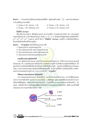 ตัวอยาง คารบอนเปนธาตุที่เปนสวนสําคัญของสิ่งมีชีวิต สัญลักษณนิวเคลียส 12 C แสดงวานิวเคลียสของ
                                                                            6
คารบอนนี้มีอนุภาคตามขอใด
     1) โปรตอน 12 ตัว นิวตรอน 16 ตัว                 *2) โปรตอน 16 ตัว นิวตรอน 16 ตัว
     3) โปรตอน 16 ตัว อิเล็กตรอน 6 ตัว                4) โปรตอน 12 ตัว นิวตรอน 16 ตัว
      ไอโซโทป (Isotope)
      เมื่อมาพิจารณาธาตุตางๆ ที่มีอยูในธรรมชาติ พบวาธาตุหนึ่งๆ อาจจะมีมวลตางกันได เชน คารบอนมีเลข
อะตอมเหมือนกัน คือ 6 แตอาจมีเลขมวลตางๆ กันเปน 11, 12, 13, 14 เมื่อเขียนเปนสัญลักษณทางเคมีเขียนไดวา
   11 12 13 14
6C 6C 6C 6C ธาตุตางๆ เหลานี้ เรียกวา “ไอโซโทป” (Isotope) ธาตุหนึ่งๆ อาจมีไอโซโทปไดหลาย
ตัวแตจะมีเพียงตัวเดียวที่เปนธาตุเสถียร
ตัวอยาง ขอใดถูกตองสําหรับไอโซโทปของธาตุๆ หนึ่ง
      1) มีเลขมวลเทากัน แตเลขอะตอมตางกัน
      2) มีจํานวนโปรตอนเทากัน แตจํานวนนิวตรอนตางกัน
     *3) มีจํานวนนิวตรอนเทากัน แตจํานวนโปรตอนตางกัน
      4) มีผลรวมของจํานวนโปรตอนและนิวตรอนเทากัน
        ธาตุเสถียรและธาตุกัมมันตรังสี
        จากการคนพบของเบ็กเคอเรล และนักวิทยาศาสตรหลายคนในยุคแรกๆ ทําใหเราสามารถแยกธาตุออกได
เปนสองกลุม คือ ธาตุเสถียรและธาตุกัมมันตรังสี โดยมีหลักการอยูที่การแผรังสีของธาตุกัมมันตรังสีนั่นเอง ซึ่ง
ตอมาก็พบวาธาตุกัมมันตรังสีนั้นเมื่อเปลงรังสีแลวจะเปลี่ยนไปเปนธาตุอื่น และปริมาณรังสีที่แผออกมาก็จะลดลง
เรื่อยๆ ตามจํานวนของอะตอมธาตุกัมมันตรังสีที่มีอยูในขณะนั้น สําหรับธาตุที่ไมมีการแผรังสีและไมมีการเปลี่ยน-
แปลงจํานวนอะตอมของธาตุกับเวลา เราสามารถเรียกไดวา “ธาตุเสถียร”
       รังสีและการสลายตัวของสารกัมมันตรังสี
       จากการทดลองของเบ็กเคอเรล รัทเทอรฟอรด และนักวิทยาศาสตรอีกหลายคน พบวารังสีที่ปลดปลอย
ออกมาจากสารกัมมันตรังสี สามารถจําแนกออกไดเปน 3 ชนิดใหญๆ และการแผรังสีมีผลกระทบตอจํานวนสาร
กัมมันตรังสีที่มีอยูดวย เนื่องจากในการปลดปลอยรังสี 1 ตัวเกิดขึ้นจากการสลายตัวของสารกัมมันตรังสี 1 ตัว
เชนกัน ดังนั้นอัตราในการปลดปลอยรังสีจึงเทากันกับอัตราการลดลงของสารกัมมันตรังสี เมื่อพิจารณาถึงรังสีที่
ปลอยออกมาสามารถแยกรังสีออกไดเปน 3 ชนิด
                                                                            α   RAY
                                                       helium nucleus (2+ cgarge)

                                                       electron (-charge)   β   RAY

                                                                            γ   RAY
                                                         gamma photon



                   โครงการแบรนดซัมเมอรแคมป 2010   _________________________ วิทยาศาสตร ฟสิกส (89)
 