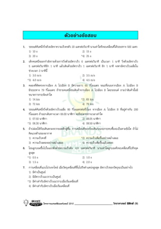 ตัวอยางขอสอบ
1. รถยนตคันหนึ่งวิ่งดวยอัตราความเร็วคงตัว 20 เมตรตอวินาที นานเทาใดจึงจะเคลื่อนที่ไดระยะทาง 500 เมตร
    1) 10 s                                              2) 15 s
    3) 20 s                                             *4) 25 s
2. เด็กคนหนึ่งออกกําลังกายดวยการวิ่งดวยอัตราเร็ว 6 เมตรตอวินาที เปนเวลา 1 นาที วิ่งดวยอัตราเร็ว
    5 เมตรตอวินาทีอีก 1 นาที แลวเดินดวยอัตราเร็ว 1 เมตรตอวินาที อีก 1 นาที จงหาอัตราเร็วเฉลี่ยใน
    ชวงเวลา 3 นาทีนี้
    1) 3.0 m/s                                           2) 3.5 m/s
   *3) 4.0 m/s                                           4) 4.5 m/s
3. คลองที่ตัดตรงจากเมือง A ไปเมือง B มีความยาว 65 กิโลเมตร ขณะที่ถนนจากเมือง A ไปเมือง B
    มีระยะทาง 79 กิโลเมตร ถาชายคนหนึ่งขนสินคาจากเมือง A ไปเมือง B โดยรถยนต ถามวาสินคานั้นมี
    ขนาดการกระจัดเทาใด
    1) 14 km                                            *2) 65 km
    3) 72 km                                             4) 79 km
4. รถยนตคันหนึ่งวิ่งดวยอัตราเร็วเฉลี่ย 80 กิโลเมตรตอชั่วโมง จากเมือง A ไปเมือง B ที่อยูหางกัน 200
    กิโลเมตร ถาออกเดินทางเวลา 06.00 นาฬิกา จะถึงปลายทางเวลาเทาใด
    1) 07.50 นาฬิกา                                      2) 08.05 นาฬิกา
   *3) 08.30 นาฬิกา                                      4) 08.50 นาฬิกา
5. ถาปลอยใหกอนหินตกลงจากยอดตึกสูพื้น การเคลื่อนที่ของกอนหินกอนจะกระทบพื้นจะเปนตามขอใด ถาไม
    คิดแรงตานของอากาศ
    1) ความเร็วคงที่                                    *2) ความเร็วเพิ่มขึ้นอยางสม่ําเสมอ
    3) ความเร็วลดลงอยางสม่ําเสมอ                        4) ความเร็วเพิ่มขึ้นแลวลดลง
6. โยนลูกบอลขึ้นไปในแนวดิ่งดวยความเร็วตน 4.9 เมตรตอวินาที นานเทาใดลูกบอลจึงจะเคลื่อนที่ไปถึงจุด
    สูงสุด
   *1) 0.5 s                                             2) 1.0 s
    3) 1.5 s                                             4) 2.0 s
7. การเคลื่อนที่แบบโปรเจกไทล เมื่อวัตถุเคลื่อนที่ขึ้นไปถึงตําแหนงสูงสุด อัตราเร็วของวัตถุจะเปนอยางไร
    1) มีคาเปนศูนย
    2) มีอัตราเร็วแนวราบเปนศูนย
   *3) มีคาเทากับอัตราเร็วแนวราบเมื่อเริ่มเคลื่อนที่
    4) มีคาเทากับอัตราเร็วเมื่อเริ่มเคลื่อนที่



                  โครงการแบรนดซัมเมอรแคมป 2010   __________________________ วิทยาศาสตร ฟสิกส (9)
 