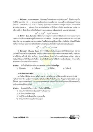 1. รังสีแอลฟา (Alpha Particle) รังสีแอลฟาเปนนิวเคลียสของธาตุฮีเลียม (2He4) ที่มีพลังงานสูงเปน
รังสีที่มีมวลมากที่สุด คือ 4 เทาของมวลเฉลี่ยของโปรตอนและนิวตรอน (มวลเฉลี่ยของโปรตอนและนิวตรอน
เรียกวา 1 u มีคาเทากับ 1.67 × 10-27 กิโลกรัม) เนื่องจากมีมวลมากจึงมีอํานาจทะลุทะลวงไดต่ํา สามารถกั้นได
ดวยแผนกระดาษบาง แตหากเรากินเอาสารที่แผรังสีอัลฟาเขาไปเนื่องจากรังสีมีมวลมากก็จะสามารถกอความ
เสียหายไดมาก เมื่อสารใดสลายตัวใหรังสีแอลฟา เลขอะตอมของสารนั้นจะลดลง 2 และเลขมวลจะลดลง 4
                                        A          A-4 + He4 + energy
                                     ZX → Z-2Y           2
          2. รังสีบีตา (Beta Particle) รังสีบีตาสามารถทะลุทะลวงไดดีกวารังสีอัลฟา เนื่องจากมวลนอยกวามาก
รังสีบีตาเปนอิเล็กตรอนพลังงานสูงที่ปลอยออกมาจากนิวเคลียส อํานาจทะลุทะลวงของรังสีบีตาจะมากกวารังสี
อัลฟา คือ สามารถทะลุแผนกระดาษหลายแผน หรือแมแตแผนอะลูมิเนียม ดั้งนั้นการกั้นรังสีบีตาใหหมดไปใชแผน
ตะกั่วบางวางกั้นได เมื่อสารสลายตัวใหรังสีบีตาเลขอะตอมจะเพิ่มขึ้นหนึ่ง ขณะที่เลขมวลไมเปลี่ยนแปลง
                                          A         A      0
                                      ZX → Z+1Y + -1e + energy
       3. รังสีแกมมา (Gamma Rays) ตางจากรังสีอื่นตรงที่เปนคลื่นแมเหล็กไฟฟาที่มีพลังงานสูง สามารถ
เคลื่อนที่ไปในอากาศไดหลายเซนติเมตร ปริมาณรังสีที่เปลงออกมาจะลดลงตามความหนาของวัสดุที่กั้น วัสดุที่นิยม
นํามาใชเปนสารกั้นรังสี ไดแก ตะกั่วหนา การแผรังสีแกมมามักพบรวมกับการแผรังสีแอลฟาหรือบีตา เมื่อสาร
กัมมันตรังสีสลายตัวใหรังสีแอลฟาหรือบีตา ธาตุที่เหลือมักจะเปนธาตุที่มีพลังงานในนิวเคลียสสูง การลดระดับ
พลังงานทําไดโดยเปลงรังสีแกมมาออกมา
ตัวอยาง รังสีในขอใดที่มีอํานาจในการทะลุทะลวงผานเนื้อสารไดนอยที่สุด
    *1) รังสีแอลฟา            2) รังสีแกมมา        3) รังสีบีตา                       4) รังสีเอกซ

       การกําจัดสารกัมมันตรังสี
       สารกัมมันตรังสีเมื่อผานไปเวลาหนึ่งก็อาจจะมีความเขมขนของสารรังสีต่ําลงจนไมสามารถจะใชงานได
จะตองทําการกําจัด แตเนื่องจากความเปนสารกัมมันตรังสีนั้นเกิดขึ้นที่นิวเคลียส จึงไมสามารถทําลายได ตองรอ
ใหคอยๆ สลายตัวจนหมดไปเอง จึงนิยมนําสารกัมมันตภาพรังสีที่เหลือใชไปเก็บเอาไวในสถานที่ที่ปลอดภัยเชนใน
เหมืองเกลือที่อยูใตภูเขา เปนตน
ตัวอยาง ขอใดตอไปนี้เปนการกําจัดกากกัมมันตรังสีที่ดีที่สุด
     1) เรงใหเกิดการสลายตัวเร็วขึ้นโดยใชความดันสูงมากๆ
     2) เผาใหสลายตัวที่อุณหภูมิสูง
     3) ใชปฏิกิริยาเคมีเปลี่ยนใหเปนสารประกอบอื่น
    *4) ใชคอนกรีตตรึงใหแนนแลวฝงกลบใตภูเขา




วิทยาศาสตร ฟสิกส (90)_________________________               โครงการแบรนดซัมเมอรแคมป 2010
 