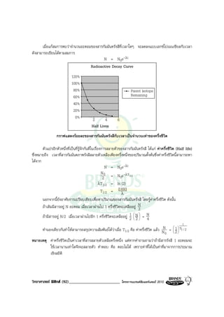 เมื่อแกสมการพบวาจํานวนอะตอมของสารกัมมันตรังสีที่เวลาใดๆ จะลดลงแบบเอกซโปเนนเชียลกับเวลา
ดังสามารถเขียนไดตามสมการ
                                          N = N0e-λt
                                   Radioactive Decay Curve
                            120%
                            100%
                             80%                                      Parent lsotope
                             60%                                      Remaining
                             40%
                             20%
                              0%          2       4         6
                                          Half Lives
                 กราฟแสดงรอยละของสารกัมมันตรังสีกับเวลาเปนจํานวนเทาของครึ่งชีวิต

       ตัวแปรอีกตัวหนึ่งที่เปนที่รูจักกันดีในเรื่องการสลายตัวของสารกัมมันตรังสี ไดแก คาครึ่งชีวิต (Half life)
ซึ่งหมายถึง เวลาที่สารกัมมันตภาพรังสีสลายตัวเหลือเพียงครึ่งหนึ่งของปริมาณตั้งตนซึ่งคาครึ่งชีวิตนี้สามารถหา
ไดจาก
                                                       N = N0e-λt
                                                     N0           -λT
                                                      2 = N0e 1/2
                                                    λT1/2 = ln (2)
                                                     T1/2 = 0.693
                                                                λ
       นอกจากนี้ยังอาศัยการเปรียบเทียบเพื่อหาปริมาณของสารกัมมันตรังสี โดยรูคาครึ่งชีวิต ดังนั้น
       ถาเดิมมีสารอยู N อะตอม เมื่อเวลาผานไป 1 ครึ่งชีวิตจะเหลืออยู N2
       ถามีสารอยู N/2 เมื่อเวลาผานไปอีก 1 ครึ่งชีวิตจะเหลืออยู 1  N  = N
                                                                   2 2 4
                                                                      
                                                                                                           t
                                                                                         N  
       ทํานองเดียวกันทําใหสามารถสรุปความสัมพันธไดวาเมื่อ T1/2 คือ คาครึ่งชีวิต แลว N =  1  T1 / 2
                                                                                          0  2

หมายเหตุ คาครึ่งชีวิตเปนคาเวลาที่สารสลายตัวเหลือครึ่งหนึ่ง แตหากคําถามถามวาถามีสารรังสี 1 อะตอมจะ
         ใชเวลานานเทาใดจึงจะสลายตัว คําตอบ คือ ตอบไมได เพราะคาที่ไดเปนคาที่มาจากการประมาณ
         เชิงสถิติ




วิทยาศาสตร ฟสิกส (92)_________________________               โครงการแบรนดซัมเมอรแคมป 2010
 