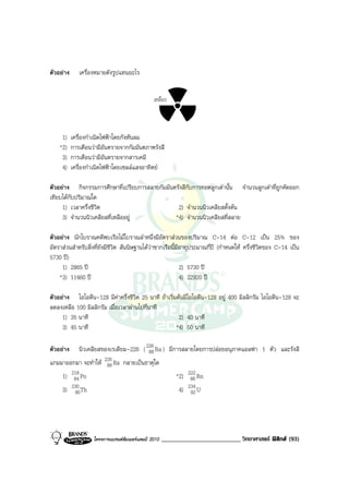 ตัวอยาง      เครื่องหมายดังรูปแทนอะไร


                                                เหลือง



     1)    เครื่องกําเนิดไฟฟาโดยกังหันลม
    *2)    การเตือนวามีอันตรายจากกัมมันตภาพรังสี
     3)    การเตือนวามีอันตรายจากสารเคมี
     4)    เครื่องกําเนิดไฟฟาโดยเซลลแสงอาทิตย

ตัวอยาง กิจกรรมการศึกษาที่เปรียบการสลายกัมมันตรังสีกับการทอดลูกเตานั้น จํานวนลูกเตาที่ถูกคัดออก
เทียบไดกับปริมาณใด
     1) เวลาครึ่งชีวิต                          2) จํานวนนิวเคลียสตั้งตน
     3) จํานวนนิวเคลียสที่เหลืออยู            *4) จํานวนนิวเคลียสที่สลาย

ตัวอยาง นักโบราณคดีพบเรือไมโบราณลําหนึ่งมีอัตราสวนของปริมาณ C-14 ตอ C-12 เปน 25% ของ
อัตราสวนสําหรับสิ่งที่ยังมีชีวิต สันนิษฐานไดวาซากเรือนี้มีอายุประมาณกี่ป (กําหนดให ครึ่งชีวิตของ C-14 เปน
5730 ป)
     1) 2865 ป                                              2) 5730 ป
    *3) 11460 ป                                             4) 22920 ป

ตัวอยาง ไอโอดีน-128 มีคาครึ่งชีวิต 25 นาที ถาเริ่มตนมีไอโอดีน-128 อยู 400 มิลลิกรัม ไอโอดีน-128 จะ
ลดลงเหลือ 100 มิลลิกรัม เมื่อเวลาผานไปกี่นาที
     1) 35 นาที                                       2) 40 นาที
     3) 45 นาที                                      *4) 50 นาที

ตัวอยาง      นิวเคลียสของเรเดียม-226 ( 226 Ra ) มีการสลายโดยการปลอยอนุภาคแอลฟา 1 ตัว และรังสี
                                         88
แกมมาออกมา จะทําให 226 Ra กลายเปนธาตุใด
                     88
     1) 218 Po
         84                                                *2) 222 Rn
                                                                86
     3) 230 Th
         90                                                 4) 234 U
                                                                92




                    โครงการแบรนดซัมเมอรแคมป 2010   _________________________ วิทยาศาสตร ฟสิกส (93)
 