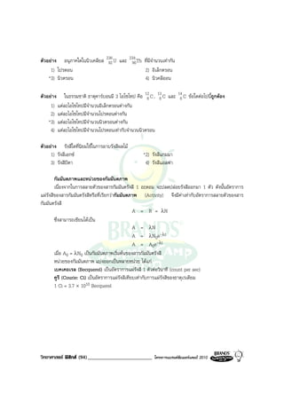 ตัวอยาง อนุภาคใดในนิวเคลียส 236 U และ 234 Th ที่มีจํานวนเทากัน
                              92        90
     1) โปรตอน                                2) อิเล็กตรอน
    *3) นิวตรอน                               4) นิวคลีออน

ตัวอยาง ในธรรมชาติ ธาตุคารบอนมี 3 ไอโซโทป คือ 12 C , 13 C และ 14 C ขอใดตอไปนีถูกตอง
                                                   6    6        6               ้
     1) แตละไอโซโทปมีจํานวนอิเล็กตรอนตางกัน
     2) แตละไอโซโทปมีจํานวนโปรตอนตางกัน
    *3) แตละไอโซโทปมีจํานวนนิวตรอนตางกัน
     4) แตละไอโซโทปมีจํานวนโปรตอนเทากับจํานวนนิวตรอน

ตัวอยาง รังสีใดที่นิยมใชในการอาบรังสีผลไม
     1) รังสีเอกซ                                *2) รังสีแกมมา
     3) รังสีบีตา                                  4) รังสีแอลฟา

        กัมมันตภาพและหนวยของกัมมันตภาพ
        เนื่องจากในการสลายตัวของสารกัมมันตรังสี 1 อะตอม จะปลดปลอยรังสีออกมา 1 ตัว ดังนั้นอัตราการ
แผรังสีของสารกัมมันตรังสีหรือที่เรียกวากัมมันตภาพ (Activity) จึงมีคาเทากับอัตราการสลายตัวของสาร
กัมมันตรังสี
                                                  A = R = λN
        ซึ่งสามารถเขียนไดเปน
                                                  A = λN
                                                  A = λN0e-λt
                                                  A = A0e-λt
        เมื่อ A0 = λN0 เปนกัมมันตภาพเริ่มตนของสารกัมมันตรังสี
        หนวยของกัมมันตภาพ แบงออกเปนหลายหนวย ไดแก
        เบคเคอเรล (Becquerel) เปนอัตราการแผรังสี 1 ตัวตอวินาที (count per sec)
        คูรี (Courie: Ci) เปนอัตราการแผรังสีเทียบเทากับการแผรังสีของธาตุเรเดียม
        1 Ci = 3.7 × 1010 Becquerel




วิทยาศาสตร ฟสิกส (94)_________________________      โครงการแบรนดซัมเมอรแคมป 2010
 