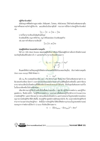 ปฏิกิริยานิวเคลียร
      เมื่อยิงอนุภาคที่มีพลังงานสูงบางชนิด (รังสีแอลฟา, โปรตอน, หรือนิวตรอน) ใหเขาชนนิวเคลียสของธาตุอื่น
อนุภาคทั้งสองอาจเขาทําปฎิกิริยากัน และเปลี่ยนไปเปนธาตุอื่นได กระบวนการนี้เรียกวาเกิดปฏิกิริยานิวเคลียร
เชน
                                       6 Li + 2 H → 4 He + 4 He
                                       3       1          2       2
      บางครั้งสามารถเขียนเปนสัญลักษณในรูป
      นิวเคลียสตั้งตน (อนุภาคที่เขาชน, อนุภาคที่ปลดปลอย) นิวเคลียสสุดทาย
      เชน สมการขางตนสามารถเขียนได
                                             6 Li ( 2 H , α) 4 He
                                              3 1            2

      ทฤษฎีสัมพัทธภาพและพลังงานหยุดนิ่ง
      ในป ค.ศ. 1905 Albert Einstien เสนอทฤษฎีสัมพัทธภาพพิเศษ ซึ่งในทฤษฎีดังกลาวเมื่อกลาวถึงพลังงานจลน
ของวัตถุที่เคลื่อนที่ดวยอัตราเร็ว V เมตรตอวินาที สามารถเขียนไดตามสมการ
                                                                              
                                                                              
                                                                              
                                                                              
                                                      Ek =         1          - 1 m0c2
                                                                               
                                                                            2 
                                                                     1 - v2   
                                                              
                                                                          c   
                                                                               
        ซึ่งแสดงใหเห็นวาแมวัตถุจะอยูนิ่งก็มีพลังงานจํานวนหนึ่งซึ่งขึ้นกับมวลของวัตถุนั้นๆ เรียกวาพลังงานหยุดนิ่ง
(Rest mass energy) ซึ่งมีคาดังสมการ
                                                       E = m0c2
        เมื่อ m0 คือ มวลหยุดนิ่งของวัตถุ และ c คือ อัตราเร็วแสง ซึ่งตอมาพบวาในนิวเคลียสของธาตุตางๆ จะ
มีมวลของนิวเคลียส นอยกวา มวลรวมของโปรตอนและนิวตรอนตามจํานวนที่มีอยูในนิวเคลียสนั้น แสดงวามีมวล
สารบางสวนเปลี่ยนไปเปนพลังงานที่ใชยึดเหนี่ยวโปรตอนนิวตรอนเขาไวดวยกัน ซึ่งเปนจุดเริ่มตนของความเขาใจ
ในเรื่องแรงยึดเหนี่ยวในนิวเคลียสตอมา
        เมื่อมาพิจารณาปฏิกิริยานิวเคลียรที่เกิดขึ้นพบวาแยกเปน 2 กลุม คือ ปฏิกิริยาคายพลังงาน และปฏิกิริยา
ดูดพลังงาน ซึ่งอธิบายไดวา ในปฏิกิริยาคายพลังงาน มวลรวมสารตั้งตนของปฏิกิริยามีคามากกวามวลสารรวม
ภายพลังปฏิกิริยา แสดงวามีมวลสารบางสวนเปลี่ยนไปเปนพลังงาน และถายเทออกมาในรูปของพลังงานจลนของ
อนุภาคภายหลังปฏิกิริยาที่มีคาเพิ่มขึ้น สวนปฏิกิริยาดูดพลังงานมีลักษณะกลับกัน คือ มวลสารหลังเกิดปฏิกิริยามี
คามากกวามวลสารกอนเกิดปฏิกิรยา ดังนั้นในการเกิดปฏิกิริยาไดตองใหพลังงานแกระบบในรูปของพลังงานจลน
ของอนุภาค คาพลังงานนี้เรียกวา Q factor ซึ่งเขียนไดตามสมการ
                                                       Q = [(Σm)before - (Σm)after]c2 = ∆mc2




                    โครงการแบรนดซัมเมอรแคมป 2010   _________________________ วิทยาศาสตร ฟสิกส (95)
 