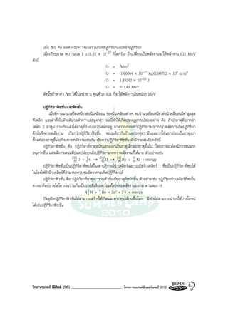 เมื่อ ∆m คือ ผลตางระหวางมวลรวมกอนปฏิกิริยาและหลังปฏิกิริยา
         เมื่อเทียบมวล พบวามวล 1 u (1.67 × 10-27 กิโลกรัม) ถาเปลี่ยนเปนพลังงานจะใหพลังงาน 931 MeV
ดังนี้
                                                 Q = ∆mc2
                                                 Q = (1.66054 × 10-27 kg)(2.99792 × 108 m/s)2
                                                 Q = 1.49242 × 10-10 J
                                                 Q = 931.49 MeV
         ดังนั้นถาหาคา ∆m ไดในหนวย u คูณดวย 931 ก็จะไดพลังงานในหนวย MeV

         ปฏิกิริยาฟชชั่นและฟวชั่น
             เมื่อพิจารณาแรงยึดเหนี่ยวตอนิวคลีออน ของนิวเคลียสตางๆ พบวาแรงยึดเหนี่ยวตอนิวคลีออนมีคาสูงสุด
ที่เหล็ก และต่ําทั้งในดานที่มวลต่ํากวาและสูงกวา ผลนี้ทําใหเกิดปรากฏการณสองอยาง คือ ถานําธาตุที่เบากวา
เหล็ก 2 ธาตุมารวมกันแลวไดธาตุที่ยังเบากวาเหล็กอยู มวลรวมกอนทําปฏิกิริยาจะมากกวาหลังการเกิดปฏิกิริยา
ดังนั้นจึงคายพลังงาน เรียกวาปฏิกิริยาฟวชั่น ขณะเดียวกันถาแตกธาตุมรามีมวลมากใหแยกยอยเปนธาตุเบา
ตั้งแตสองธาตุขึ้นไปก็จะคายพลังงานเชนกัน เรียกวาปฏิกิริยาฟชชั่น ดังมีรายละเอียดดังนี้
         ปฏิกิริยาฟชชั่น คือ ปฏิกิริยาที่ธาตุหนักแตกออกเปนธาตุเล็กสองธาตุขึ้นไป โดยอาจจะตองมีการชนจาก
อนุภาคอื่น แตพลังงานรวมที่ปลดปลอยหลังปฏิกิริยามากกวาพลังงานที่ใหมาก ตัวอยางเชน
                              235 U + 1 n → 236 U → 141 Ba + 92 Kr + energy
                                92       0          92        56         36
         ปฏิกิริยาฟชชั่นเปนปฏิกิริยาที่พบไดในเตาปฏิกรณนิวเคลียรและระเบิดนิวเคลียร : ซึ่งเปนปฏิกิริยาที่พบได
ในโรงไฟฟานิวเคลียรที่สามารถควบคุมอัตราการเกิดปฏิกิริยาได
         ปฏิกิริยาฟวชั่น คือ ปฏิกิริยาที่ธาตุเบารวมตัวกันเปนธาตุที่หนักขึ้น ตัวอยางเชน ปฏิกิริยานิวเคลียรที่พบใน
ดวงอาทิตยธาตุไฮโดรเจนรวมกันเปนธาตุฮีเลียมพรอมทั้งปลอยพลังงานออกมาตามสมการ
                                       4 1 H + 4 He + 2e+ + 2 v + energy
                                          1       1
         ปจจุบันปฏิกิริยาฟวชั่นไมสามารถสรางใหเกิดและควบคุมไดบนพื้นโลก จึงยังไมสามารถนํามาใชประโยชน
ไดเชนปฏิกิริยาฟชชั่น




วิทยาศาสตร ฟสิกส (96)_________________________                โครงการแบรนดซัมเมอรแคมป 2010
 