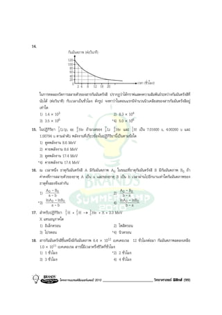 14.
                         กัมมันตภาพ (ตอวินาที)
                         120
                         100
                          80
                          60
                          40
                          20
                            0 2 4 8 12 16 20                            เวลา (ชั่วโมง)

      ในการทดลองวัดการสลายตัวของสารกัมมันตรังสี ปรากฏวาไดกราฟแสดงความสัมพันธระหวางกัมมันตรังสีที่
      นับได (ตอวินาที) กับเวลาเปนชั่วโมง ดังรูป จงหาวาในตอนแรกมีจํานวนนิวเคลียสของสารกัมมันตรังสีอยู
      เทาใด
      1) 1.4 × 103                                      2) 8.3 × 104
      3) 3.5 × 106                                     *4) 5.0 × 106
15. ในปฏิกิริยา 7 Li (p, α) 4 He ถามวลของ 7 Li 4 He และ 1 H เปน 7.01600 u, 4.00260 u และ
                 3          2                  3      2             1
    1.00794 u ตามลําดับ พลังงานที่เกี่ยวของในปฏิกิริยานี้เปนตามขอใด
    1) ดูดพลังงาน 8.6 MeV
    2) คายพลังงาน 8.6 MeV
    3) ดูดพลังงาน 17.4 MeV
   *4) คายพลังงาน 17.4 MeV
16. ณ เวลาหนึ่ง ธาตุกัมมันตรังสี A มีกัมมันตภาพ A0 ในขณะที่ธาตุกัมมันตรังสี B มีกัมมันตภาพ B0 ถา
    คาคงที่การสลายตัวของธาตุ A เปน a และของธาตุ B เปน b เวลาผานไปอีกนานเทาใดกัมมันตภาพของ
    ธาตุทั้งสองจึงเทากัน
        A0 - B                                              A0 - B
    1) a - b 0                                        2) b - a 0
        lnA 0 - lnB0                                        lnA 0 - lnB0
   *3)       a-b                                      4)       b-a
17. สําหรับปฏิกิริยา 2 H + 2 H → 3 He + X + 3.3 MeV
                       1       1       2
    X แทนอนุภาคใด
    1) อิเล็กตรอน                                       2) โพสิตรอน
    3) โปรตอน                                          *4) นิวตรอน
18. สารกัมมันตรังสีชิ้นหนึ่งมีกัมมันตภาพ 6.4 × 1012 เบคเคอเรล 12 ชั่วโมงตอมา กัมมันตภาพลดลงเหลือ
    1.0 × 1011 เบคเคอเรล สารนี้มีเวลาครึ่งชีวิตกี่ชั่วโมง
    1) 1 ชั่วโมง                                       *2) 2 ชั่วโมง
    3) 3 ชั่วโมง                                        4) 4 ชั่วโมง


                   โครงการแบรนดซัมเมอรแคมป 2010   _________________________ วิทยาศาสตร ฟสิกส (99)
 