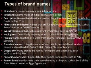 Types of brand names
 Brand names come in many styles. A few include:
 Initialism: A name made of initials such, as UPS or IBM
 Descriptive: Names that describe a product benefit or function, such as Whole
Foods or Toys R' Us
 Alliteration and rhyme: Names that are fun to say and stick in the mind, such as
Reese's Pieces or Dunkin' Donuts
 Evocative: Names that evoke a relevant vivid image, such as Amazon
 Neologisms: Completely made-up words, such as Wii or Häagen-Dazs.
 Foreign word: Adoption of a word from another language, such as Volvo or
Samsung
 Founders' names: Using the names of real people, (especially a founder's
name), such as Hewlett-Packard, Dell, Disney, Stussy or Mars
 Geography: Many brands are named for regions and landmarks, such
as Cisco and Fuji Film
 Personification: Many brands take their names from myths, such as Nike
 Punny: Some brands create their name by using a silly pun, such as Lord of the
Fries, Wok on Water or Eggs Eggscetera
 
