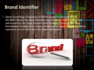 Brand Identifier
 Open Knowledge Foundation (OKFN) created in December 2013
the BSIN (Brand Standard Identification Number). BSIN is universal
and is used by the Open Product Data Working Group of the Open
Knowledge Foundation to assign a brand to a product. The OKFN Brand
repository is critical for the Open Data movement.
 