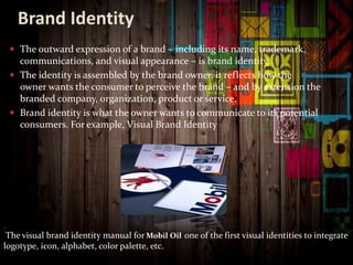 Brand Identity
 The outward expression of a brand – including its name, trademark,
communications, and visual appearance – is brand identity.
 The identity is assembled by the brand owner, it reflects how the
owner wants the consumer to perceive the brand – and by extension the
branded company, organization, product or service.
 Brand identity is what the owner wants to communicate to its potential
consumers. For example, Visual Brand Identity
.
The visual brand identity manual for Mobil Oil one of the first visual identities to integrate
logotype, icon, alphabet, color palette, etc.
 