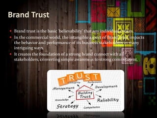 Brand Trust
 Brand trust is the basic 'believability' that any individual evokes.
 In the commercial world, the intangible aspect of Brand trust impacts
the behavior and performance of its business stakeholders in many
intriguing ways.
 It creates the foundation of a strong brand connect with all
stakeholders, converting simple awareness to strong commitment.
 