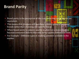 Brand Parity
 Brand parity is the perception of the customers that some brands are
equivalent.
 This means that shoppers will purchase within a group of accepted
brands rather than choosing one specific brand.
 When brand parity is present, quality is often not a major concern
because consumers believe that only minor quality differences exist.
 For Example:- Different types of washing powders available in the
market.
 
