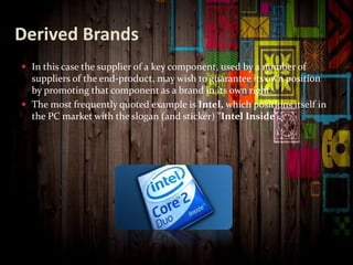 Derived Brands
 In this case the supplier of a key component, used by a number of
suppliers of the end-product, may wish to guarantee its own position
by promoting that component as a brand in its own right.
 The most frequently quoted example is Intel, which positions itself in
the PC market with the slogan (and sticker) "Intel Inside".
 