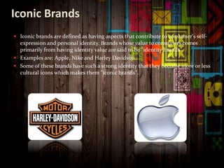 Iconic Brands
 Iconic brands are defined as having aspects that contribute to consumer's self-
expression and personal identity. Brands whose value to consumers comes
primarily from having identity value are said to be "identity brands".
 Examples are: Apple, Nike and Harley Davidson.
 Some of these brands have such a strong identity that they become more or less
cultural icons which makes them "iconic brands".
 