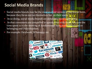 Social Media Brands
 Social media brands may be the most evolved version of the brand form,
because they focus not on themselves but on their users.
 In so doing, social media brands are debatably more captivating.
 In that consumers are compelled to spend time with them, because the
time spent is in the meeting of fundamental human drivers related to
belonging and individualism.
 For example: Facebook, Whatsapp, etc
 