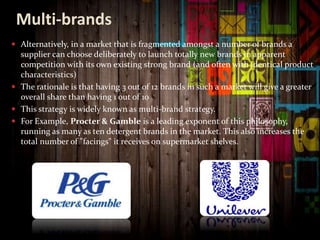 Multi-brands
 Alternatively, in a market that is fragmented amongst a number of brands a
supplier can choose deliberately to launch totally new brands in apparent
competition with its own existing strong brand (and often with identical product
characteristics)
 The rationale is that having 3 out of 12 brands in such a market will give a greater
overall share than having 1 out of 10
 This strategy is widely known as multi-brand strategy.
 For Example, Procter & Gamble is a leading exponent of this philosophy,
running as many as ten detergent brands in the market. This also increases the
total number of "facings" it receives on supermarket shelves.
 