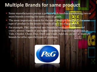 Multiple Brands for same product
 Some manufacturers pursue a policy which involves establishing two or
more brands covering the same class of goods.
 The most important reason for the use of multiple brands on the same
type of product is the desire to reach all or a no of segments.
 For example, P&G marketed two brands of toothpaste (Gleem and
crest), several brands of packaged household soap detergents such as
Tide, Oxydol, Cheer, Duz, Dreft and Dash, Ariel etc. as well as multiple
brands for other specific types of products.
 