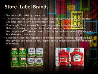 Store- Label Brands
 Stores are differentiating themselves.
 The objective is to use the brand images to lure shoppers away from just any store
and force them to travel to a destination store.
 For example, The invasion of branded ready-mades during the eighties from
Reliance, Bombay Dyeing, and Raymond Woolen and casual wear labels like
Intershoppe and Weekender ensured that the store as brand-remain, building sub-
brands can earn premiums.
 Since the retailer’s real objective is to increase margins, the shops are expanding
their product port-folios and creating sub-brands under the umbrella of the name
of the store.
 
