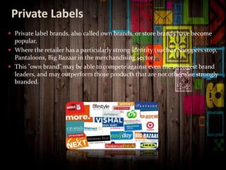 Private Labels
 Private label brands, also called own brands, or store brands have become
popular.
 Where the retailer has a particularly strong identity (such as Shoppers stop,
Pantaloons, Big Bazaar in the merchandising sector)
 This "own brand" may be able to compete against even the strongest brand
leaders, and may outperform those products that are not otherwise strongly
branded.
 