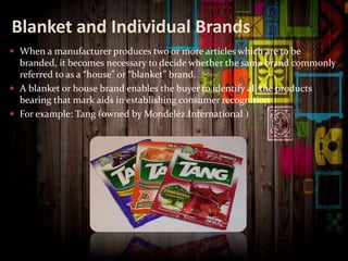 Blanket and Individual Brands
 When a manufacturer produces two or more articles which are to be
branded, it becomes necessary to decide whether the same brand commonly
referred to as a “house” or “blanket” brand.
 A blanket or house brand enables the buyer to identify all the products
bearing that mark aids in establishing consumer recognition
 For example: Tang (owned by Mondelēz International )
 
