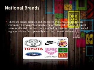 National Brands
 There are brands adopted and sponsored by manufacturers and are
commonly known as “Manufacturers” or “National” brands. The most
successful brand that have been adopted by manufacturers and pushed
aggressively has been generally advertised on national scale.
 