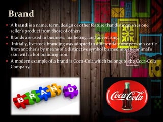 Brand
 A brand is a name, term, design or other feature that distinguishes one
seller's product from those of others.
 Brands are used in business, marketing, and advertising.
 Initially, livestock branding was adopted to differentiate one person's cattle
from another's by means of a distinctive symbol burned into the animal's
skin with a hot branding iron.
 A modern example of a brand is Coca-Cola which belongs to the Coca-Cola
Company.
 