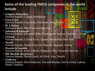 Some of the leading FMCG companies in the world
include
 Colgate-Palmolive
Famous brands: Colgate toothpaste
 Coca-Cola
Famous brands: Coca-Cola, Diet Coke, Fanta, Sprite
 H. J. Heinz
Famous brands: Heinz Tomato Ketchup
 Johnson & Johnson
Famous brands: Johnson's Baby, Neutrogena, Acuvue, Listerine oral care
 L’Oreal
Famous brands: L'Oreal Paris, Garnier, Maybelline New York
 Nestlé
Famous brands: Nestle Pure Life, Nescafe, Nesquik, Kit Kat
 Procter & Gamble
Famous brands: Ariel, Gillette, Pampers, Olay, Duracell, Pantene
 RB (Reckitt Benckiser)
Famous brands: Dettol/Lysol, Air Wick, Veet, Vanish
 Unilever
Famous brands: Dove bodycare, Axe and Rexona, Fair & Lovely, Lakme,
Ponds, Vaseline
 