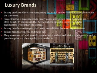 Luxury Brands
 Luxury products which are not necessary but which tend to make life more pleasant for
the consumer.
 In contrast with necessity goods, luxury goods are typically more costly and are
often bought by individuals that have a higher disposable income or greater
accumulated wealth than the average.
 Luxury brands are often perceived as exclusive brands because they are unique.
 Luxury brands are special and stand out.
 They are connected with several characteristics, such as exclusivity, uniqueness, scarcity,
premium price, excellent quality, and aesthetics.
 