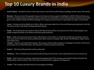 Top 10 Luxury Brands in India
 Louis Vuitton: - Founded in France on the 19th century, Louis Vuitton sells clothing, handbags, jewelry, shoes, and watches.
 Hermès: - Hermes is one of the grandest houses in the lexicon of luxury goods. Established in 1837 by Thierry Hermes as a
fine harness-making business and today world-renowned for its handcrafted, exceptionally desirable (and expensive) leather
goods, most notably its Kelly and Birkin handbags. The company has also become a major player in ready-to-wear fashion.
 Gucci: - Having risen from $8,602 mn in 2012, a 48 per cent jump makes Gucci the second fastest growing brand on this list.
The House of Gucci sells Italian clothing and leather goods.
 Prada: - The Prada brand was created in 1913 by Mr. Mario Prada and has since become one of the most prestigious and
widely-recognized brands in the fashion and luxury goods industries.
 Rolex: - Rolex is the renowned name in the world of luxury wrist watches. It created the world's first waterproof watch in
1926. Some of the world's most famous athletes pitch Rolex watches including: Tiger Woods, Phil Mickelson, Roger Federer
and Lindsey Vonn.
 Chanel: - Chanel is a privately held company. The company makes clothes, fragrances, handbags and watches. The brand is
most famous for its “little black dress”, the Chanel No. 5 perfume and the Chanel Suit.
 Cartier: - This brand sells primarily watches and jewelry.
 Burberry: - This is a British luxury brand that sells clothing and accessories, and is especially known for its trench coat.
 Fendi: - Fendi is known for staying a step ahead of emerging trends. This company was founded in Italy and started out
selling leather and fur products. Now its line also includes watches, eyeglasses, and fragrances.
 Coach: - This company specially known for its prestigious handbags.
 
