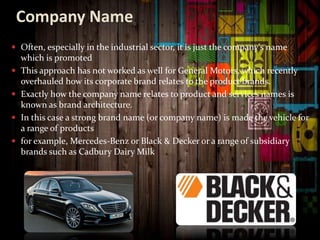 Company Name
 Often, especially in the industrial sector, it is just the company's name
which is promoted
 This approach has not worked as well for General Motors, which recently
overhauled how its corporate brand relates to the product brands.
 Exactly how the company name relates to product and services names is
known as brand architecture.
 In this case a strong brand name (or company name) is made the vehicle for
a range of products
 for example, Mercedes-Benz or Black & Decker or a range of subsidiary
brands such as Cadbury Dairy Milk
 