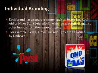 Individual Branding
 Each brand has a separate name (such as Seven-Up, Kool-
Aid or Nivea Sun (Beiersdorf), which may compete against
other brands from the same company
 For example, Persil, Omo, Surf and Lynx are all owned
by Unilever.
 