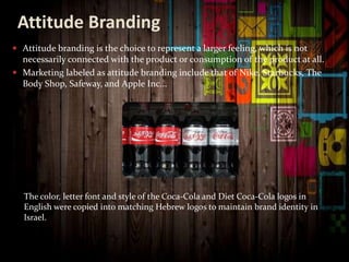 Attitude Branding
 Attitude branding is the choice to represent a larger feeling, which is not
necessarily connected with the product or consumption of the product at all.
 Marketing labeled as attitude branding include that of Nike, Starbucks, The
Body Shop, Safeway, and Apple Inc...
The color, letter font and style of the Coca-Cola and Diet Coca-Cola logos in
English were copied into matching Hebrew logos to maintain brand identity in
Israel.
 