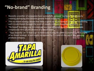 “No-brand” Branding
 Recently a number of companies have successfully pursued "no-brand" strategies by
creating packaging that imitates generic brand simplicity.
 This no-brand strategy means that little is spent on advertisement or classical marketing
and it is attributed through the word-of-mouth, a simple shopping experience , etc.
 "No brand" branding may be construed as a type of branding as the product is made
conspicuous through the absence of a brand name.
 "Tapa Amarilla" or "Yellow Cap" in Venezuela during the 1980s is another good example
of no-brand strategy. It was simply recognized by the color of the cap of this cleaning
products company.
 