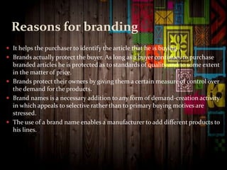 Reasons for branding
 It helps the purchaser to identify the article that he is buying
 Brands actually protect the buyer. As long as a buyer continues to purchase
branded articles he is protected as to standards of quality and to some extent
in the matter of price.
 Brands protect their owners by giving them a certain measure of control over
the demand for the products.
 Brand names is a necessary addition to any form of demand-creation activity
in which appeals to selective rather than to primary buying motives are
stressed.
 The use of a brand name enables a manufacturer to add different products to
his lines.
 