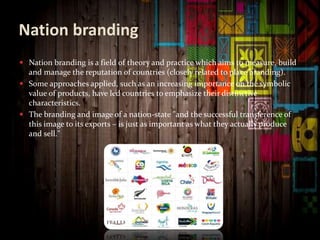 Nation branding
 Nation branding is a field of theory and practice which aims to measure, build
and manage the reputation of countries (closely related to place branding).
 Some approaches applied, such as an increasing importance on the symbolic
value of products, have led countries to emphasize their distinctive
characteristics.
 The branding and image of a nation-state "and the successful transference of
this image to its exports – is just as important as what they actually produce
and sell."
 